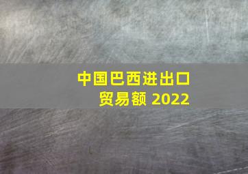 中国巴西进出口贸易额 2022